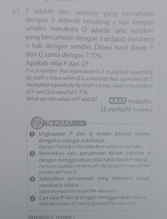 P adalah satu nombor yang bersamaan 
dengan 2 didarab berulang n kali dengan 
sendiri manakala Q adalah satu nombor 
yang bersamaan dengan 3 didarab berulang 
n kali dengan sendiri. Diberi hasil darab P
dan Q sama dengan 7 776. 
Apakah nilai P dan Q?
P is a number that equivalent to 2 multiplied repeatedly 
by itself n times while Q is a number that equivalent to 3
multiplied repeatedly by itself n times. Given the product 
of P and Q is equal to 7 776. 
What are the values of P and Q? KBAT Menganalisis 
[3 markah/ 3 marks] 
Tp KBAT 
① Ungkapkan P dan Q dalam bentuk indeks 
dengan n sebagai indeksnya. 
Express P and Q in the index form with n as its index. 
2 Bentukkan satu persamaan dalam sebutan n
dengan menggunakan nilai hasil darab P dan Q. 
Form an equation in terms of n by using the value of the 
product of P and Q. 
Selesaikan persamaan yang dibentuk untuk 
mendapat nilai n. 
Solve the equation to get the value of n. 
4 Cari nilai P dan Q dengan menggunakan nilai n. 
Find the values of P and Q by using the value of n. 
Jawapan/ Answer :