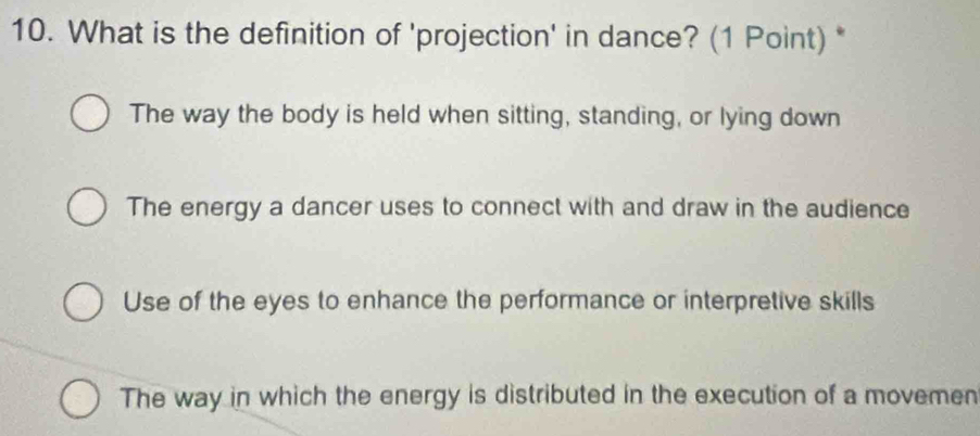 What is the definition of 'projection' in dance? (1 Point) *
The way the body is held when sitting, standing, or lying down
The energy a dancer uses to connect with and draw in the audience
Use of the eyes to enhance the performance or interpretive skills
The way in which the energy is distributed in the execution of a movemen