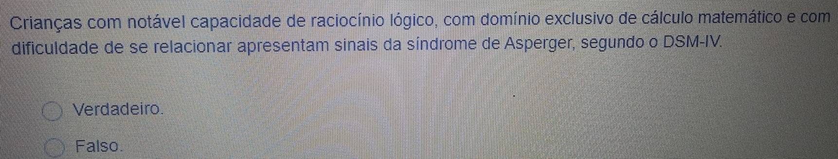 Crianças com notável capacidade de raciocínio lógico, com domínio exclusivo de cálculo matemático e com
dificuldade de se relacionar apresentam sinais da síndrome de Asperger, segundo o DSM-IV.
Verdadeiro
Falso