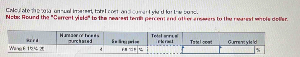 Calculate the total annual interest, total cost, and current yield for the bond. 
Note: Round the "Current yield" to the nearest tenth percent and other answers to the nearest whole dollar. 
Number of bonds Total annual 
Bond purchased Selling price interest Total cost Current yield 
Wang 6 1/2% 29 4 68.125 % %