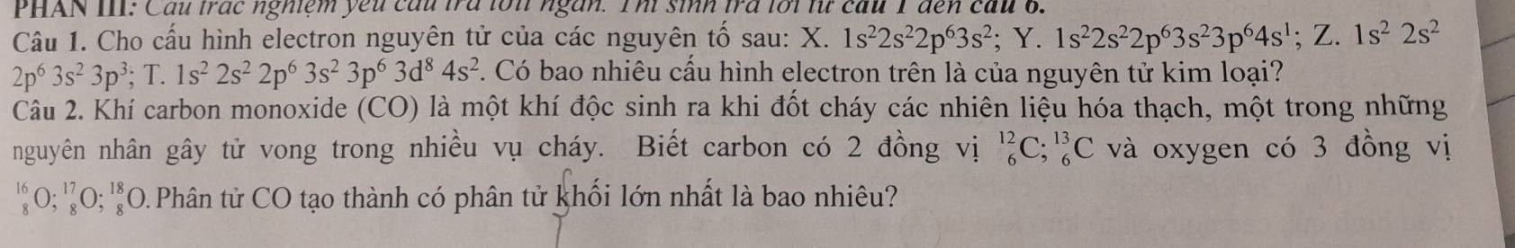 PHAN III: Cầu trác nghiệm yếu cầu tra lớn ngàn. Thì sinh tra lới lừ cầu 1 đến cầu 6. 
Câu 1. Cho cấu hình electron nguyên tử của các nguyên tổ sau: X. 1s^22s^22p^63s^2; Y.1s^22s^22p^63s^23p^64s^1; Z.1s^22s^2
2p^63s^23p^3; T.1s^22s^22p^63s^23p^63d^84s^2. Có bao nhiêu cầu hình electron trên là của nguyên tử kim loại? 
Câu 2. Khí carbon monoxide (CO) là một khí độc sinh ra khi đốt cháy các nhiên liệu hóa thạch, một trong những 
nguyên nhân gây tử vong trong nhiều vụ cháy. Biết carbon có 2 đồng vị _6^(12)C; _6^(13)C và oxygen có 3 đồng vị 
1 _8^5O; _8^(17)O; _8^(18)O O.Phân tử CO tạo thành có phân tử khối lớn nhất là bao nhiêu?