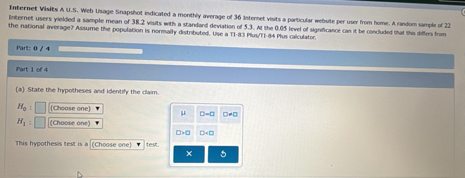 Internet Visits A U.S. Web Usage Snapshot indicated a monthly average of 36 Internet visits a particular website per user from home. A random sample of 22
Internet users yielded a sample mean of 38.2 visits with a standard deviation of 5.3. At the 0.05 level of significance can it be concluded that this differs from 
the national average? Assume the population is normally distributed. Use a TI- 83 Plus/TI- 84 Plus calculator. 
Part: 0 / 4 
Part 1 of 4 
(a) State the hypotheses and identify the claim.
H_0 (Choose one)
μ □ =□ □ != □
H_1 (Choose one)
□ >□ □
This hypothesis test is a (Choose one) test. 
× 5