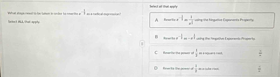 Select all that apply
What steps need to be taken in order to rewrite z - 1/2  as a radical expression?
Select ALL that apply. A Rewrite x^(-frac 1)2 as frac 1x^(frac 1)3 using the Negative Exponents Property.
B Rewrite x^(-frac 1)2 as -x^(frac 1)2 using the Negative Exponents Property.
C Rewrite the power of  1/2  as a square root.
Rewrite the power of  1/2  as a cube root.