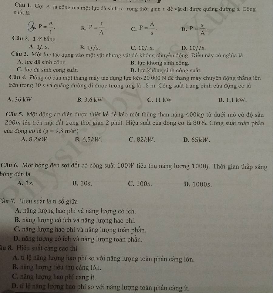 Gọi A là công mà một lực đã sinh ra trong thời gian t để vật đi được quãng đường s. Công
suất là
A. P= A/t . B. P= t/A . C. P= A/s . D. P= s/A .
Câu 2. 1W bằng
A. 1J.s. B. 1J/s. C. 10J.s. D. 10J/s.
Câu 3. Một lực tác dụng vào một vật nhưng vật đó không chuyển động. Điều này có nghĩa là
A. lực đã sinh công. B. lực không sinh công.
C. lực đã sinh công suất. D. lực không sinh công suất.
Câu 4. Động cơ của một thang máy tác dụng lực kéo 20 000 N để thang máy chuyển động thẳng lên
trên trong 10 s và quãng đường đi được tương ứng là 18 m. Công suất trung bình của động cơ là
A. 36 kW B. 3,6 kW C. 11 kW D. 1,1 kW.
Câu 5. Một động cơ điện được thiết kế để kéo một thùng than nặng 400kg từ dưới mỏ có độ sâu
200m lên trên mặt đất trong thời gian 2 phút. Hiệu suất của động cơ là 80%. Công suất toàn phần
của động cơ là (g=9,8m/s^2)
A. 8,2kW. B. 6,5kW. C. 82kW. D. 65kW.
Câu 6. Một bóng đèn sợi đốt có công suất 100W tiêu thụ năng lượng 1000J. Thời gian thắp sáng
bóng đèn là
A. 1s. B. 10s. C. 100s. D. 1000s.
Câu 7. Hiệu suất là tỉ số giữa
A. năng lượng hao phí và năng lượng có ích.
B. năng lượng có ích và năng lượng hao phí.
C. năng lượng hao phí và năng lượng toàn phần.
D. năng lượng có ích và năng lượng toàn phần.
âu 8. Hiệu suất cảng cao thì
A. tỉ lệ năng lượng hao phí so với năng lượng toàn phần càng lớn.
B. năng lượng tiêu thụ cảng lớn.
C. năng lượng hao phí cang ít.
D. tỉ lệ năng lượng hao phí so với năng lượng toàn phần càng ít.