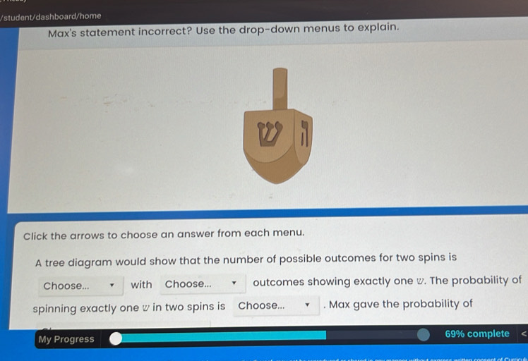 student/dashboard/home 
Max's statement incorrect? Use the drop-down menus to explain. 
Click the arrows to choose an answer from each menu. 
A tree diagram would show that the number of possible outcomes for two spins is 
Choose... with Choose... outcomes showing exactly one w. The probability of 
spinning exactly one w in two spins is Choose... . Max gave the probability of 
My Progress 69% complete