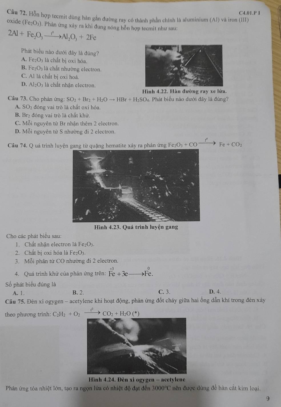 C4.01.P I
Câu 72. Hỗn hợp tecmit dùng hàn gắn đường ray có thành phần chính là aluminium (Al) và iron (III)
oxide (Fe_2O_3) D  Phản ứng xảy ra khi đung nóng hỗn hợp tecmit như sau:
2Al+Fe_2O_3xrightarrow I°Al_2O_3+2Fe
Phát biểu nào dưới đây là đúng?
A. Fe_2O_3 là chất bị oxi hóa.
B. Fe_2O_3 là chất nhường electron.
C. Al là chất bị oxi hoá.
D. Al_2O_3 là chất nhận electron.
Hình 4.22. Hàn đường ray xe lửa.
Câu 73. Cho phản ứng: SO_2+Br_2+H_2Oto HBr+H_2SO_4 1. Phát biểu nào dưới đây là đúng?
A. SO_2 đóng vai trò là chất oxi hóa.
B. Br₂ đóng vai trò là chất khử.
C. Mỗi nguyên tử Br nhận thêm 2 electron.
D. Mỗi nguyên tử S nhường đi 2 electron.
Câu 74. Q uá trình luyện gang từ quặng hematite xảy ra phản ứng Fe_2O_3+COxrightarrow PFe+CO_2
Hình 4.23. Quá trình luyện gang
Cho các phát biểu sau:
1. Chất nhận electron là Fe_2O_3.
2. Chất bị oxi hóa là Fe_2O_3.
3. Mỗi phân tử CO nhường đi 2 electron.
0
4. Quá trình khử của phản ứng trên: Fe+3e Fe.
ố phát biểu đúng là
A. 1. B. 2. C. 3. D. 4.
Cầu 75. Đèn xỉ ogygen - acetylene khi hoạt động, phản ứng đốt cháy giữa hai ống dẫn khí trong đèn xảy
theo phương trình: C_2H_2+O_2 xrightarrow I^0CO_2+H_2O(*)
*  Hình 4.24. Đèn xì ogygen - acetylene
Phản ứng tỏa nhiệt lớn, tạo ra ngọn lửa có nhiệt độ đạt đến 3000°C nên được dùng để hàn cắt kim loại.
9