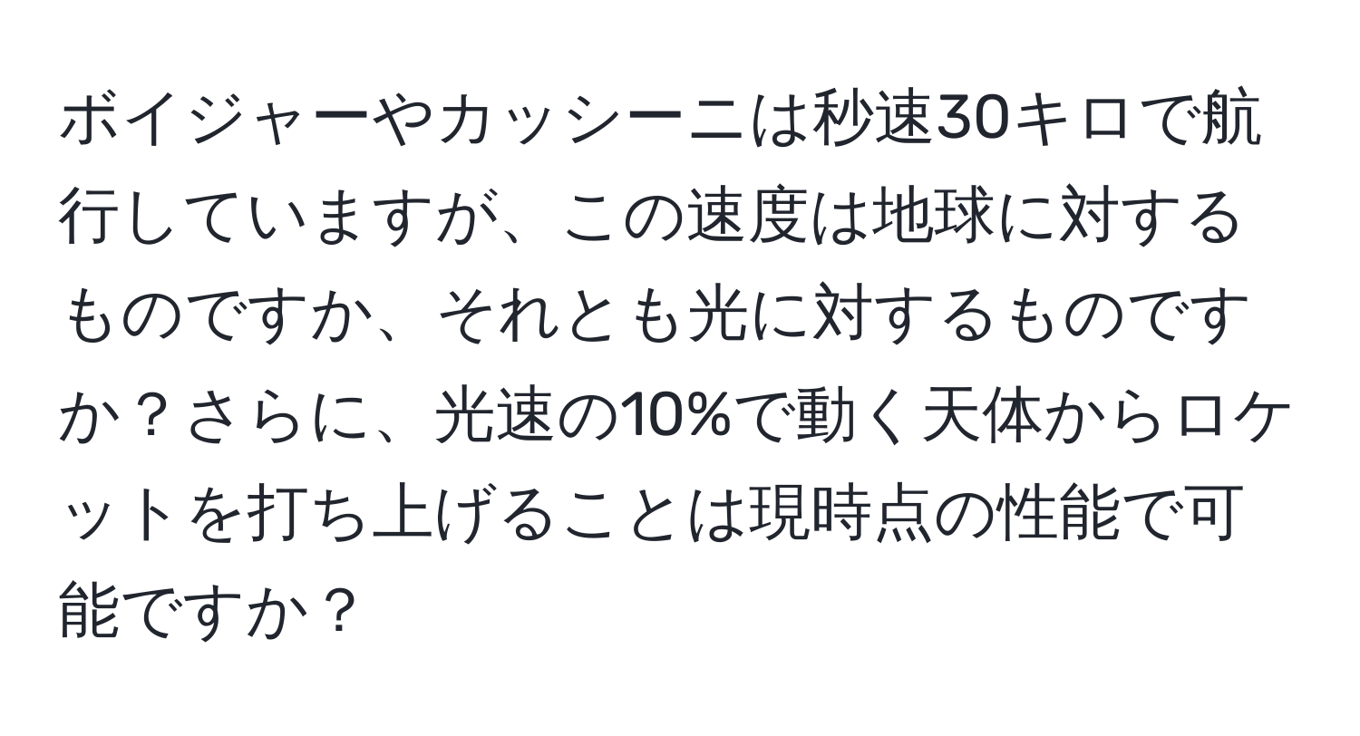 ボイジャーやカッシーニは秒速30キロで航行していますが、この速度は地球に対するものですか、それとも光に対するものですか？さらに、光速の10%で動く天体からロケットを打ち上げることは現時点の性能で可能ですか？