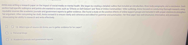 Amira was writing a research paper on the impact of social media on mental health. She began by creating a detailed outline that included an introduction, three body paragraphs, and a conclusion. Each
section had specific subtopics and points she wanted to cover, such as "Effects on Self-Esteem" and "Role of Online Communities." After outlining, Amira focused on conducting thorough research, using
reputable sources like academic journals and government reports to gather evidence. She found a study on the positive effects of online support groups and included it with proper citations to strengthen
her argument. After completing her draft, Amira revised it to ensure clarity and coherence and edited for grammar and punctuation. Her final paper was well-structured, informative, and persuasive,
showcasing her ability to research and write effectively.
18. Which type of source did Amira use to gather evidence for her paper?
a. Personal blogs
b. Academic journals and government reports