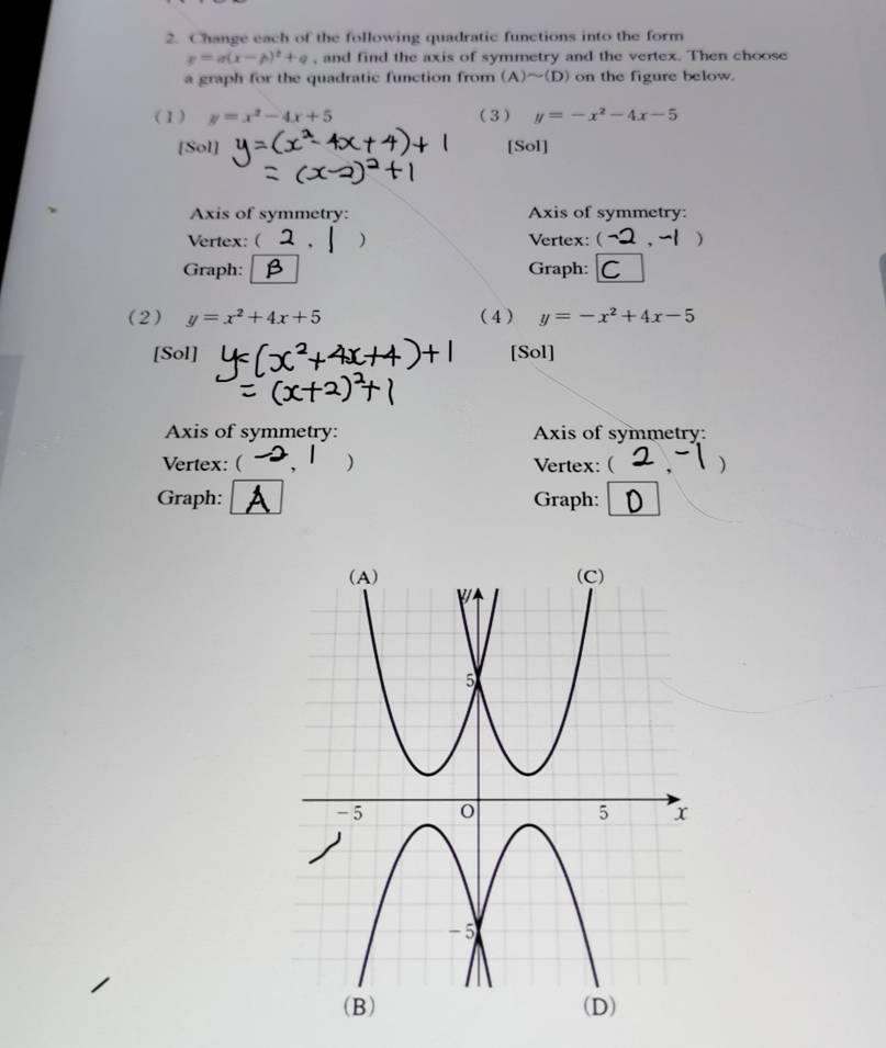 Change each of the following quadratic functions into the form
p=a(x-p)^2+q , and find the axis of symmetry and the vertex. Then choose 
a graph for the quadratic function from (A)sim (D) on the figure below. 
(1) y=x^2-4x+5 (3) y=-x^2-4x-5
[Sol] [Sol] 
Axis of symmetry: Axis of symmetry: 
Vertex: ( ) Vertex: ( ) 
Graph: Graph: C 
(2) y=x^2+4x+5 (4) y=-x^2+4x-5
[Sol] [Sol] 
Axis of symmetry: Axis of symmetry: 
Vertex:( ) Vertex: ( 
Graph: Graph: