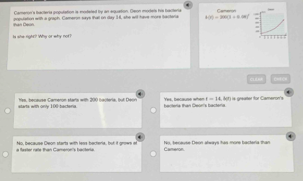 Cameron's bacteria popullation is modelled by an equation. Deon models his bacteria Cameron Sese
population with a graph. Cameron says that on day 14, she will have more bacteria b(t)=200(1+0.08)^ =
than Deon.
. 
Is she right? Why or why not? ; . .
.
CLEAR CHECK
Yes, because Cameron starts with 200 bacteria, but Deon Yes, because when t=14, b(t)
starts with only 100 bacteria. bacteria than Deon's bacteria. is greater for Cameron's
No, because Deon starts with less bacteria, but it grows at No, because Deon always has more bacteria than
a faster rate than Cameron's bacteria. Cameron.