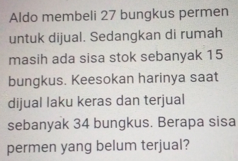 Aldo membeli 27 bungkus permen 
untuk dijual. Sedangkan di rumah 
masih ada sisa stok sebanyak 15
bungkus. Keesokan harinya saat 
dijual laku keras dan terjual 
sebanyak 34 bungkus. Berapa sisa 
permen yang belum terjual?