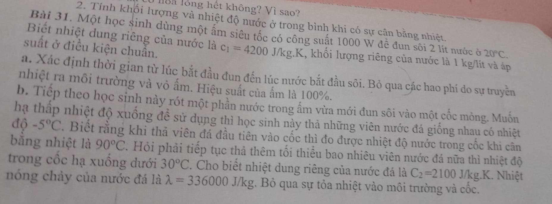 loa long hết không? Vì sao? 
2. Tính khổi lượng và nhiệt độ nước ở trong bình khi có sự cận bằng nhiệt. 
Bài 31. Một học sinh dùng một ấm siêu tốc có công suất 1000 W đề đun sôi 2 lít nước ở 20°C. 
suất ở điều kiện chuẩn. 
Biết nhiệt dung riêng của nước là c_1=4200J/kg.K K, khối lượng riêng của nước là 1 kg/lít và áp 
a. Xác định thời gian từ lúc bắt đầu đun đến lúc nước bắt đầu sôi. Bỏ qua các hao phí do sự truyền 
nhiệt ra môi trường và vỏ ấm. Hiệu suất của ấm là 100%. 
b. Tiếp theo học sinh này rót một phần nước trong ấm vừa mới đun sôi vào một cốc mỏng. Muốn 
hạ thấp nhiệt độ xuống đề sử dụng thì học sinh này thả những viên nước đá giống nhau có nhiệt 
độ -5°C.Biết rằng khi thả viên đá đầu tiên vào cốc thì đo được nhiệt độ nước trong cốc khi cân 
bằng nhiệt là 90°C. Hỏi phải tiếp tục thả thêm tối thiểu bao nhiêu viên nước đá nữa thì nhiệt độ 
trong cốc hạ xuống dưới 30°C. Cho biết nhiệt dung riêng của nước đá là C_2=2100J/kg.K Nhiệt 
nóng chảy của nước đá là lambda =336000J/kg. Bỏ qua sự tỏa nhiệt vào môi trường và cốc.