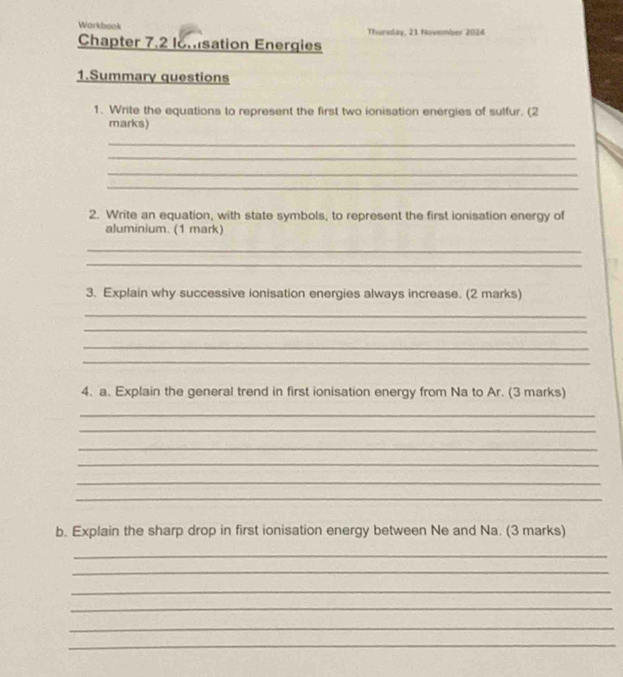 Workbook Thuriday, 21 November 2024 
Chapter 7.2 lomsation Energies 
1.Summary questions 
1. Write the equations to represent the first two ionisation energies of sulfur. (2 
marks) 
_ 
_ 
_ 
_ 
2. Write an equation, with state symbols, to represent the first ionisation energy of 
aluminium. (1 mark) 
_ 
_ 
3. Explain why successive ionisation energies always increase. (2 marks) 
_ 
_ 
_ 
_ 
4. a. Explain the general trend in first ionisation energy from Na to Ar. (3 marks) 
_ 
_ 
_ 
_ 
_ 
_ 
b. Explain the sharp drop in first ionisation energy between Ne and Na. (3 marks) 
_ 
_ 
_ 
_ 
_ 
_