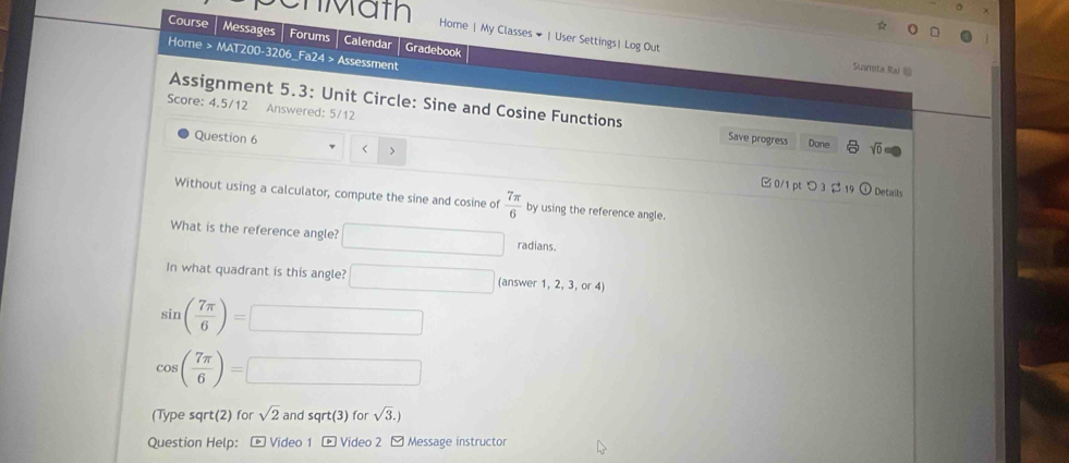 Cn Mäth Home | My Classes # | User Settings| Log Out 
Course Messages Forums Calendar Gradebook 
Home > MAT200-3206_Fa24 > Assessment 
Susmita Rai @ 
Score: 4.5/12 Answered: 5/12 
Assignment 5.3: Unit Circle: Sine and Cosine Functions sqrt(0)
Save progress Done 
Question 6 < > 
□ 0/1pt つ 3 Details 
Without using a calculator, compute the sine and cosine of  7π /6  by using the reference angle. 
What is the reference angle? □ radians. 
In what quadrant is this angle? □ (answer 1, 2, 3, or 4)
sin ( 7π /6 )=□
cos ( 7π /6 )=□
(Type sqrt(2) for sqrt(2) and sqrt(3) for sqrt(3).)
Question Help: * Video 1 - Video 2 - Message instructor