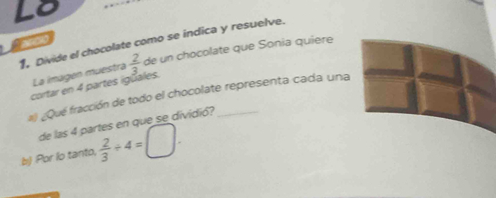 Lo 
` anco 1, Divide el chocolate como se indica y resuelve. 
La imagen muestrá  2/3  de un chocolate que Sonia quière 
cortar en 4 partes igüales. 
#) ¿Qué fracción de todo el chocolate representa cada una 
de las 4 partes en que se dividió? 
b) Por lo tanto,  2/3 / 4=□.