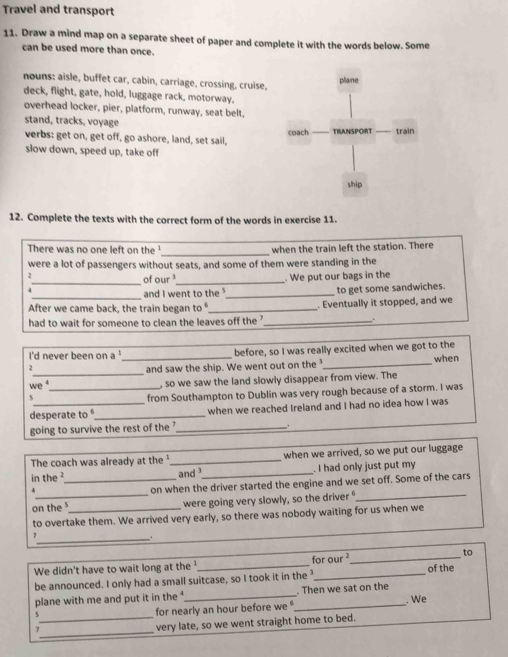 Travel and transport 
11. Draw a mind map on a separate sheet of paper and complete it with the words below. Some 
can be used more than once. 
nouns: aisle, buffet car, cabin, carriage, crossing, cruise, 
deck, flight, gate, hold, luggage rack, motorway, 
overhead locker, pier, platform, runway, seat belt, 
stand, tracks, voyage 
verbs: get on, get off, go ashore, land, set sail, 
slow down, speed up, take off 
12. Complete the texts with the correct form of the words in exercise 11. 
There was no one left on the '_ when the train left the station. There 
were a lot of passengers without seats, and some of them were standing in the 
1 . We put our bags in the 
_of our ³_ 
4 
_and I went to the _to get some sandwiches. 
After we came back, the train began to _ 
. Eventually it stopped, and we 
had to wait for someone to clean the leaves off the ?_ 
I'd never been on a '_ before, so I was really excited when we got to the 
2_ and saw the ship. We went out on the ³_ 
when 
we _, so we saw the land slowly disappear from view. The 
S 
from Southampton to Dublin was very rough because of a storm. I was 
desperate to _when we reached Ireland and I had no idea how I was 
going to survive the rest of the ?_ 
、 
The coach was already at the ¹_ when we arrived, so we put our luggage 
in the ?_ and _. I had only just put my
4
on when the driver started the engine and we set off. Some of the cars 
on the 5 _ were going very slowly, so the driver _ 
to overtake them. We arrived very early, so there was nobody waiting for us when we 
_7 
、 
We didn't have to wait long at the ¹ _for our ²_ to 
of the 
be announced. I only had a small suitcase, so I took it in the 3 _ 
plane with me and put it in the ,_ _. Then we sat on the 
. We 
_s 
for nearly an hour before we 
_7 
very late, so we went straight home to bed.
