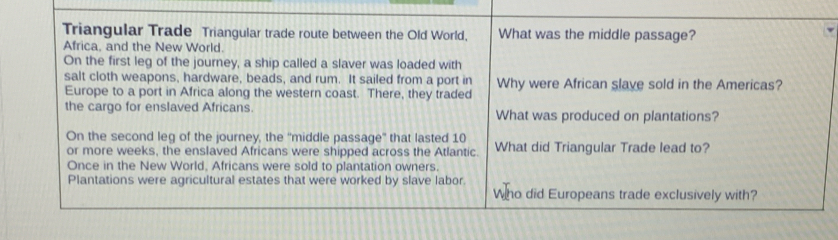 Triangular Trade Triangular trade route between the Old World, What was the middle passage? 
Africa, and the New World. 
On the first leg of the journey, a ship called a slaver was loaded with 
salt cloth weapons, hardware, beads, and rum. It sailed from a port in 
Europe to a port in Africa along the western coast. There, they traded Why were African slave sold in the Americas? 
the cargo for enslaved Africans. What was produced on plantations? 
On the second leg of the journey, the 'middle passage' that lasted 10
or more weeks, the enslaved Africans were shipped across the Atlantic What did Triangular Trade lead to? 
Once in the New World, Africans were sold to plantation owners. 
Plantations were agricultural estates that were worked by slave labor. 
Who did Europeans trade exclusively with?