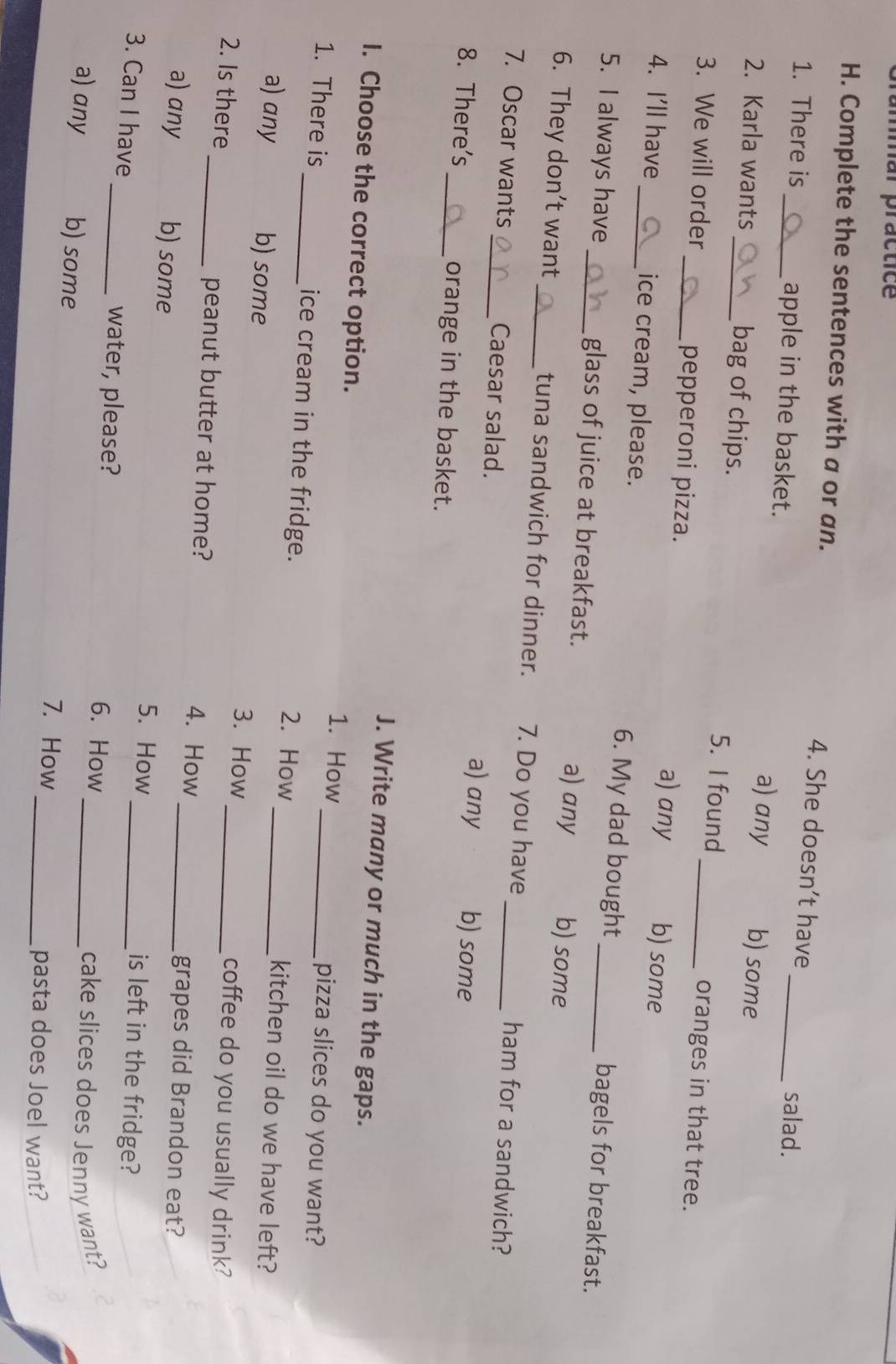 mmar practice
H. Complete the sentences with a or an. 4. She doesn’t have
salad.
1. There is _apple in the basket. a) any b) some
2. Karla wants _bag of chips. 5. I found oranges in that tree.
3. We will order _pepperoni pizza. a) any _b) some
4. I'll have_ ice cream, please. 6. My dad bought bagels for breakfast.
5. I always have _glass of juice at breakfast. a) any b) some
6. They don’t want_ tuna sandwich for dinner. 7. Do you have ham for a sandwich?
7. Oscar wants _Caesar salad. a) any _b) some
8. There's _orange in the basket.
J. Write many or much in the gaps.
I. Choose the correct option. 1. How pizza slices do you want?
1. There is _ice cream in the fridge. 2. How __kitchen oil do we have left?
a) any b) some 3. How coffee do you usually drink?
2. Is there _peanut butter at home? 4. How_
grapes did Brandon eat?
a) any b) some 5. How _is left in the fridge?
3. Can I have _water, please? 6. How_
_cake slices does Jenny want?
a) any b) some
7. How_ pasta does Joel want?