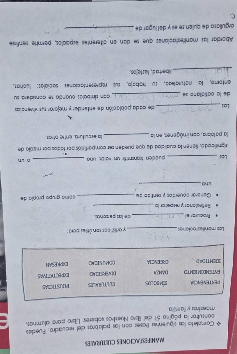 MANIFESTACIONES CULTURALES 
Completa las siguientes frases con las palabras del recuadro. Puedes 
consultar la página 51 del libro Nuestros saberes: Libro para alumnos, 
maestros y familia. 
PERTENENCIA SÍMBOLOS CULTURALES INJUSTICIAS 
ENTENDIMIENTO DANZA DIVERSIDAD EXPECTATIVAS 
IDENTIDAD CREENCIA COMUNIDAD EXPRESAN 
Las manifestaciones _y artísticas son útiles para: 
Procurar el_ de las personas. 
Reflexionar y respetar la_ 
Generar acuerdos y sentido de _como grupo própio de 
una_ 
Los _pueden transmitir un valor, una _o un 
significado, tienen la cualidad de que pueden ser compartidos por todos por medio de 
la palabra, con imágenes, en la _ la escultura, entre otros. 
Las _de cada población de entender y mejorar sus vivencias 
de lo cotidiano se _con símbolos cuando se considera su 
entorno, la naturaleza, su trabajo, sus representaciones sociales: luchas, 
_ libertad, festejos. 
Abordar las manifestaciones que se dan en diferentes espacios, permite sentirse 
orgulloso de quien se es y del lugar de_ 
c