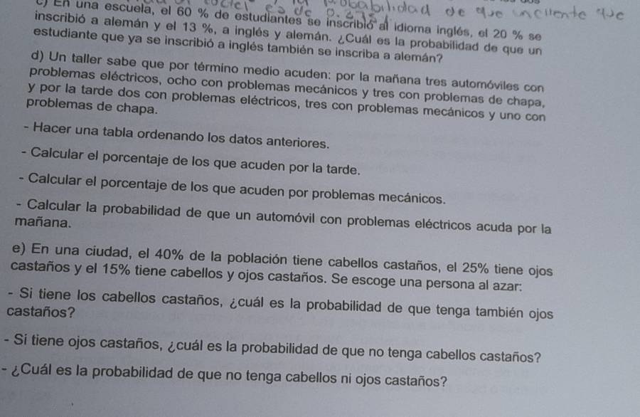 En una escuela, el 60 % de estudiantes se inscribió al idioma inglés, el 20 % se 
inscribió a alemán y el 13 %, a inglés y alemán. ¿Cuál es la probabilidad de que un 
estudiante que ya se inscribió a inglés también se inscriba a alemán? 
d) Un taller sabe que por término medio acuden: por la mañana tres automóviles con 
problemas eléctricos, ocho con problemas mecánicos y tres con problemas de chapa, 
y por la tarde dos con problemas eléctricos, tres con problemas mecánicos y uno con 
problemas de chapa. 
- Hacer una tabla ordenando los datos anteriores. 
- Calcular el porcentaje de los que acuden por la tarde. 
- Calcular el porcentaje de los que acuden por problemas mecánicos. 
- Calcular la probabilidad de que un automóvil con problemas eléctricos acuda por la 
mañana. 
e) En una ciudad, el 40% de la población tiene cabellos castaños, el 25% tiene ojos 
castaños y el 15% tiene cabellos y ojos castaños. Se escoge una persona al azar: 
- Si tiene los cabellos castaños, ¿cuál es la probabilidad de que tenga también ojos 
castaños? 
- Sí tiene ojos castaños, ¿cuál es la probabilidad de que no tenga cabellos castaños? 
- ¿Cuál es la probabilidad de que no tenga cabellos ni ojos castaños?