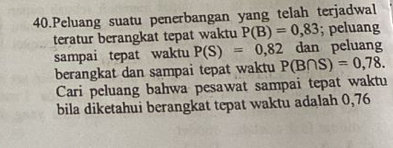 Peluang suatu penerbangan yang telah terjadwal 
teratur berangkat tepat waktu P(B)=0,83; peluang 
sampai tepat waktu P(S)=0,82 dan peluang 
berangkat dan sampai tepat waktu P(B∩ S)=0,78. 
Cari peluang bahwa pesawat sampai tepat waktu 
bila diketahui berangkat tepat waktu adalah 0,76