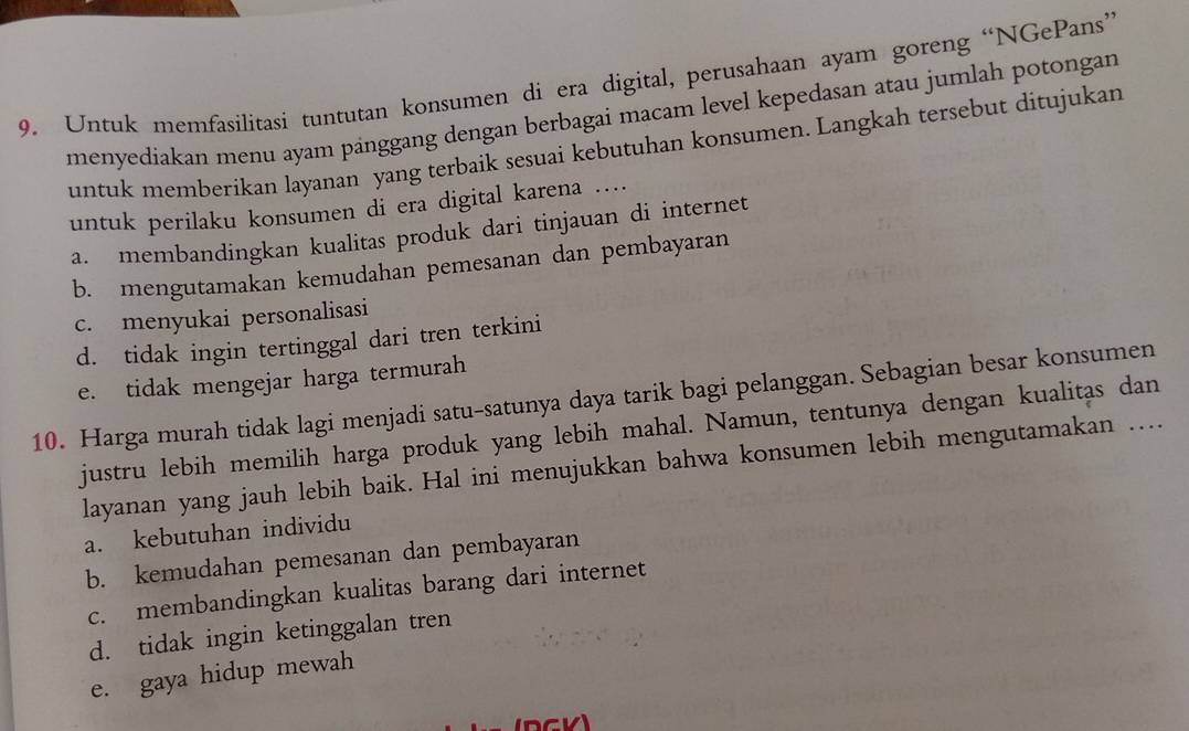 Untuk memfasilitasi tuntutan konsumen di era digital, perusahaan ayam goreng “NGePans”
menyediakan menu ayam pänggang dengan berbagai macam level kepedasan atau jumlah potongan
untuk memberikan layanan yang terbaik sesuai kebutuhan konsumen. Langkah tersebut ditujukan
untuk perilaku konsumen di era digital karena ....
a. membandingkan kualitas produk dari tinjauan di internet
b. mengutamakan kemudahan pemesanan dan pembayaran
c. menyukai personalisasi
d. tidak ingin tertinggal dari tren terkini
e. tidak mengejar harga termurah
10. Harga murah tidak lagi menjadi satu-satunya daya tarik bagi pelanggan. Sebagian besar konsumen
justru lebih memilih harga produk yang lebih mahal. Namun, tentunya dengan kualitas dan
layanan yang jauh lebih baik. Hal ini menujukkan bahwa konsumen lebih mengutamakan …..
a. kebutuhan individu
b. kemudahan pemesanan dan pembayaran
c. membandingkan kualitas barang dari internet
d. tidak ingin ketinggalan tren
e. gaya hidup mewah