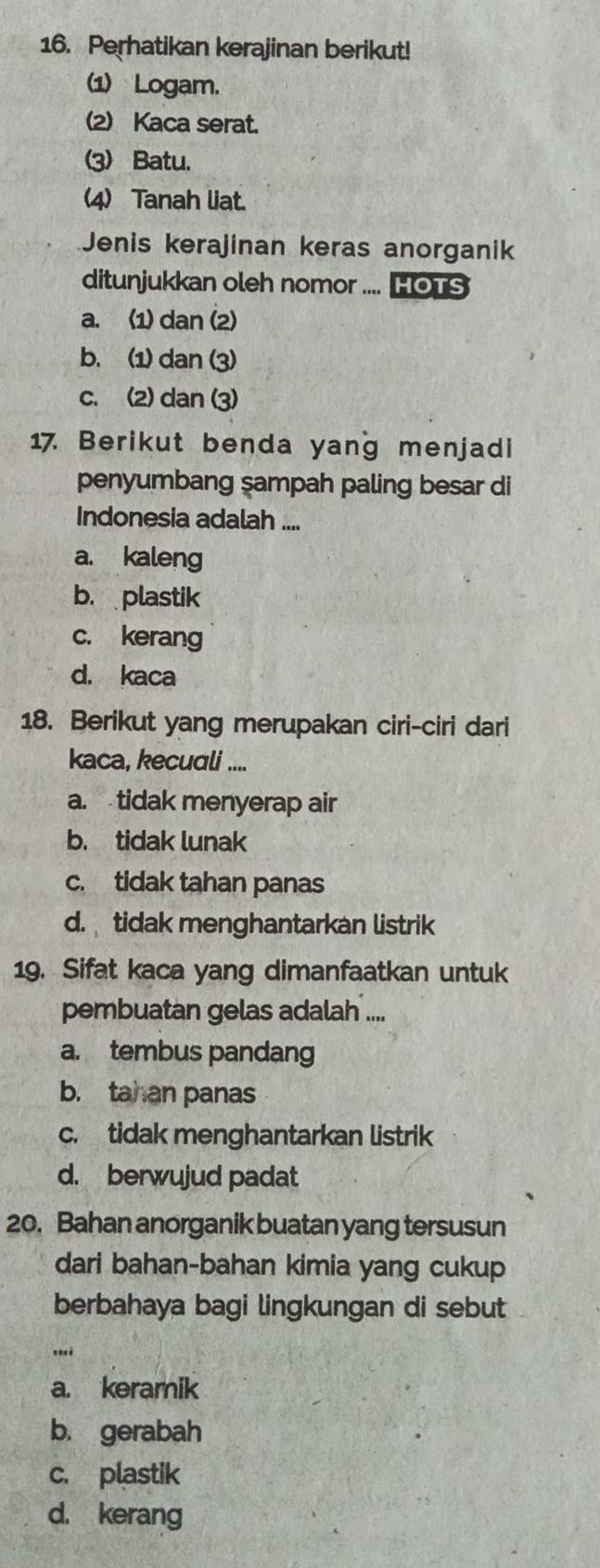 Perhatikan kerajinan berikut!
1) Logam.
(2) Kaca serat.
(3) Batu.
(4) Tanah liat.
Jenis kerajinan keras anorganik
ditunjukkan oleh nomor .... HOTS
a. (1) dan (2)
b. (1) dan (3)
c. (2) dan (3)
17 Berikut benda yang menjadi
penyumbang şampah paling besar di
Indonesia adalah ....
a. kaleng
b. plastik
c. kerang
d. kaca
18. Berikut yang merupakan ciri-ciri dari
kaca, kecuali ....
a. tidak menyerap air
b. tidak lunak
c. tidak tahan panas
d. tidak menghantarkan listrik
19. Sifat kaca yang dimanfaatkan untuk
pembuatan gelas adalah ....
a. tembus pandang
b. tahan panas
c. tidak menghantarkan listrik
d. berwujud padat
20. Bahan anorganik buatan yang tersusun
dari bahan-bahan kimia yang cukup
berbahaya bagi lingkungan di sebut
a. keramik
b. gerabah
c. plastik
d. kerang