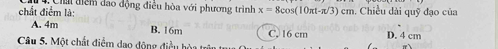 Chai điểm dao động điều hòa với phương trình
chất điểm là: x=8cos (10π t-π /3)cm. Chiều dài quỹ đạo của
A. 4m B. 16m C. 16 cm D. 4 cm
Câu 5. Một chất điểm dao động điều hòi