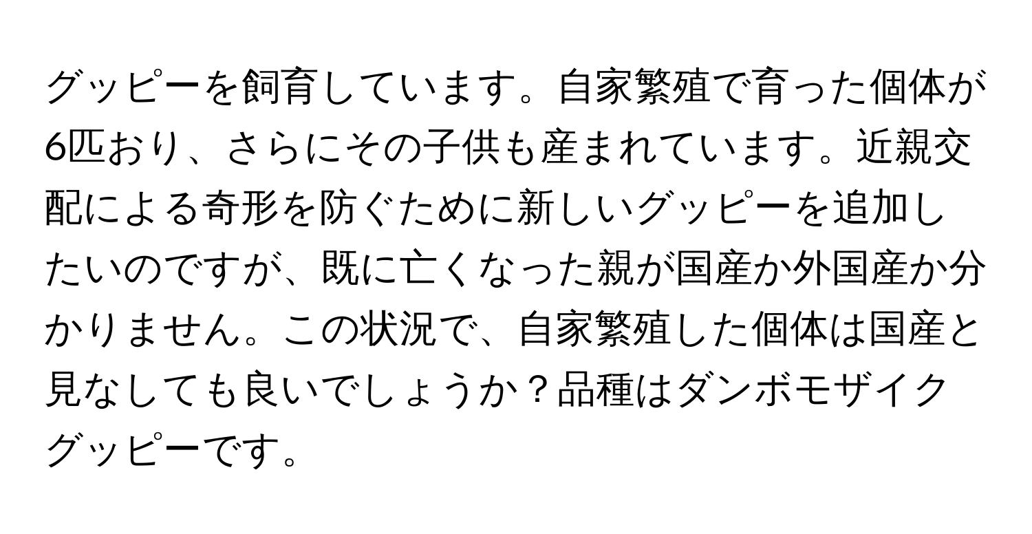 グッピーを飼育しています。自家繁殖で育った個体が6匹おり、さらにその子供も産まれています。近親交配による奇形を防ぐために新しいグッピーを追加したいのですが、既に亡くなった親が国産か外国産か分かりません。この状況で、自家繁殖した個体は国産と見なしても良いでしょうか？品種はダンボモザイクグッピーです。