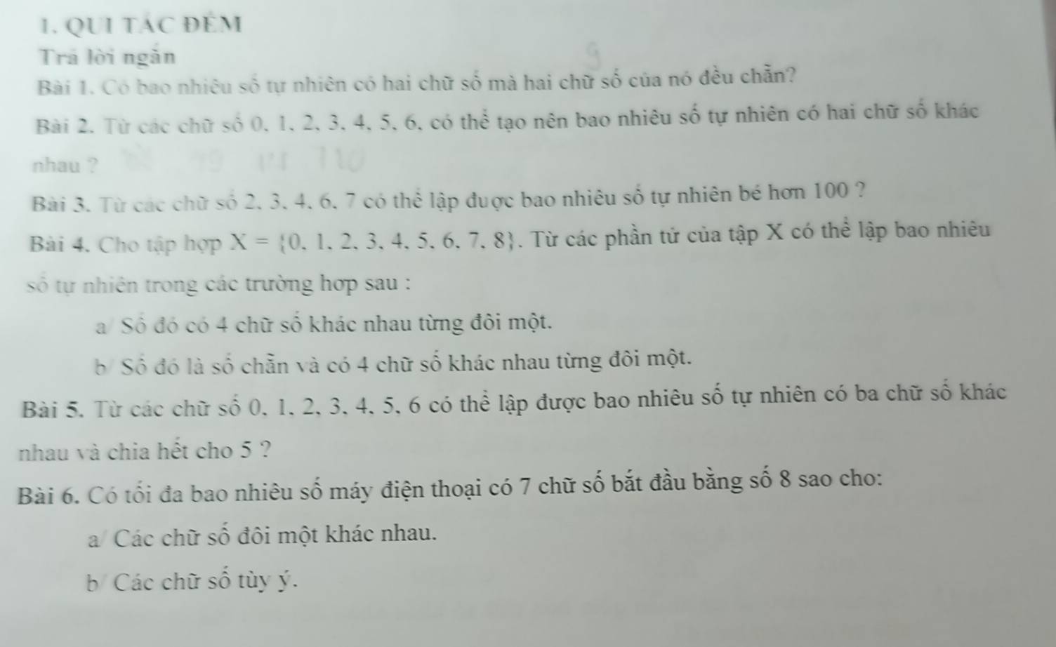 QUI TAC ĐÉM 
Trả lời ngăn 
Bài 1. Có bao nhiêu số tự nhiên có hai chữ số mà hai chữ số của nó đều chẵn? 
Bài 2. Từ các chữ số 0, 1, 2, 3, 4, 5, 6, có thể tạo nên bao nhiêu số tự nhiên có hai chữ số khác 
nhau ? 
Bài 3. Từ các chữ số 2, 3, 4. 6, 7 có thể lập đuợc bao nhiêu số tự nhiên bé hơn 100 ? 
Bài 4. Cho tập hợp X= 0,1,2,3,4,5,6,7,8. Từ các phần tử của tập X có thể lập bao nhiêu 
số tự nhiên trong các trường hợp sau : 
a/ Số đó có 4 chữ số khác nhau từng đôi một. 
b Số đó là số chẵn và có 4 chữ số khác nhau từng đôi một. 
Bài 5. Từ các chữ số 0, 1, 2, 3, 4, 5, 6 có thể lập được bao nhiêu số tự nhiên có ba chữ số khác 
nhau và chia hết cho 5 ? 
Bài 6. Có tối đa bao nhiêu số máy điện thoại có 7 chữ số bắt đầu bằng số 8 sao cho: 
a/ Các chữ số đôi một khác nhau. 
b Các chữ số tùy ý.