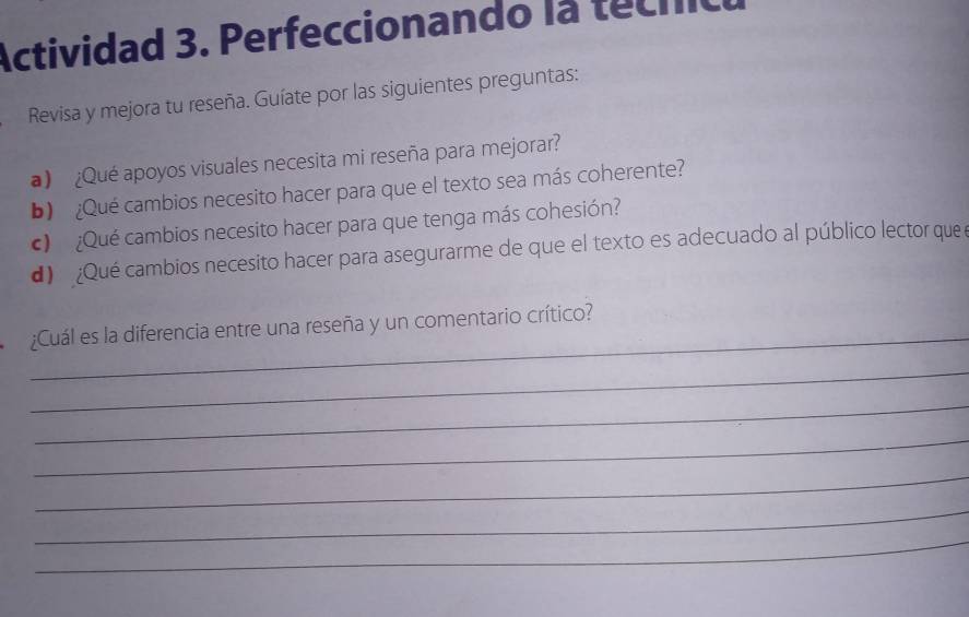 Actividad 3. Perfeccionando la tecnic 
Revisa y mejora tu reseña. Guíate por las siguientes preguntas: 
) ¿Qué apoyos visuales necesita mi reseña para mejorar? 
b) ¿Qué cambios necesito hacer para que el texto sea más coherente? 
c ¿Qué cambios necesito hacer para que tenga más cohesión? 
) ¿Qué cambios necesito hacer para asegurarme de que el texto es adecuado al público lector que e 
_ 
¿Cuál es la diferencia entre una reseña y un comentario crítico? 
_ 
_ 
_ 
_ 
_ 
_