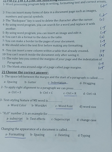 1-Word processing program help in writing, formatting text and correct errors.
2- You can insert many forms of data in a document page such as images,
numbers and special symbols.
C 
3- The "Backspace” key is used to delete the character after the cursor. (x)
4- By using word program, you can search for a word and replace it with
another.
5- By using word program, you can insert an image and edit it. 
6-You can't do a format to the data in the table. (x)
7- You can make a border to the pages of your document.
8- We should select the text first before making any formatting.

9 - You can insert a new column within a table that already created. (x)
10-You can't search inside the document only after saving it.
11-The ruler lets you control the margins of your page and the indentation of
Paragraphs.
12- The blank area around edge of a page called page margins. 
2) Choose the correct answer:
1- The space left between the margin and the start of a paragraph is called. _
a- Spacing b- Gutter c- Indentation d- Dragging
2- To apply right alignment to a paragraph we can press.............
a- Ctrl+S b- Ctrl+C c-Ctrl+R d Ctrl+A
3- Text-styling feature of MS word is_
_
a- Word Color b- WordArt c- Word Font d) word size
. H_2O° number 2 is an example for_
a- subscript b- Text effects c- Superscript d- change case
Changing the appearance of a document is called_
a- Formatting b- Spacing c- Deleting d-Typing