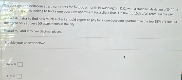 The average one-bedroom apartment rents for $2,000 a month in Washington, D.C., with a standard deviation of $400. A 
real estate agent is looking to find a one-bedroom apartment for a client that is in the top 15% of all rentals in the city. 
Use a calculator to find how much a client should expect to pay for a one-bedroom apartment in the top 15% of rentals if 
the agent only surveys 50 apartments in the city. 
Round sigma _2 and overline x to two decimal places. 
Provide your answer below:
sigma _x=$ □
overline x=$□