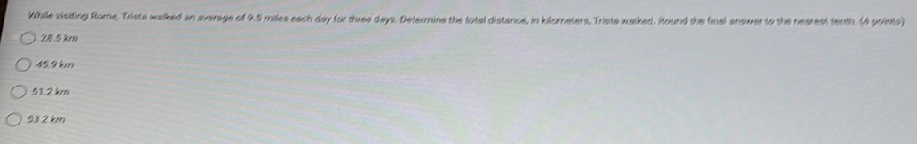 While visiting Rome, Trista walked an average of 9.5 miles each day for three days. Determine the total distance, in kilometers, Trista walked. Round the final answer to the nearest tenth. (4 points)
28.5 km
459 km
51.2 km
53.2 km