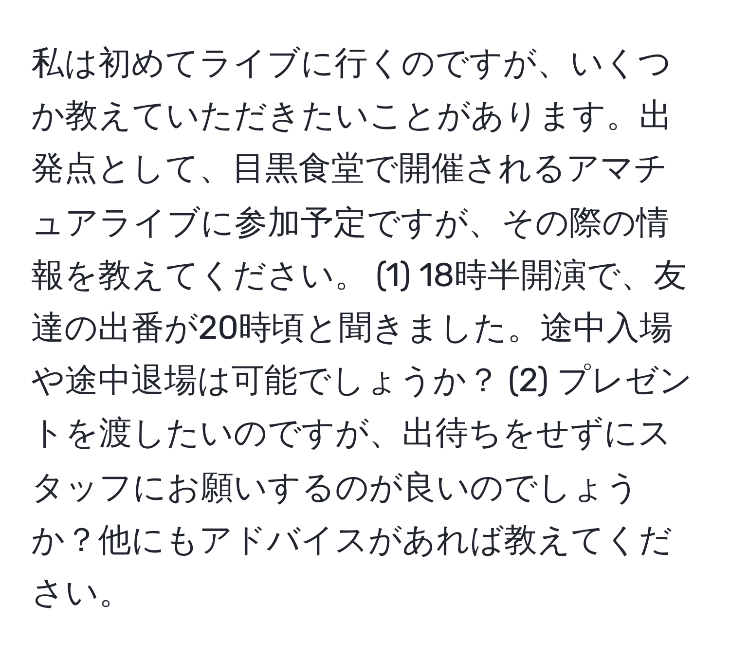 私は初めてライブに行くのですが、いくつか教えていただきたいことがあります。出発点として、目黒食堂で開催されるアマチュアライブに参加予定ですが、その際の情報を教えてください。 (1) 18時半開演で、友達の出番が20時頃と聞きました。途中入場や途中退場は可能でしょうか？ (2) プレゼントを渡したいのですが、出待ちをせずにスタッフにお願いするのが良いのでしょうか？他にもアドバイスがあれば教えてください。