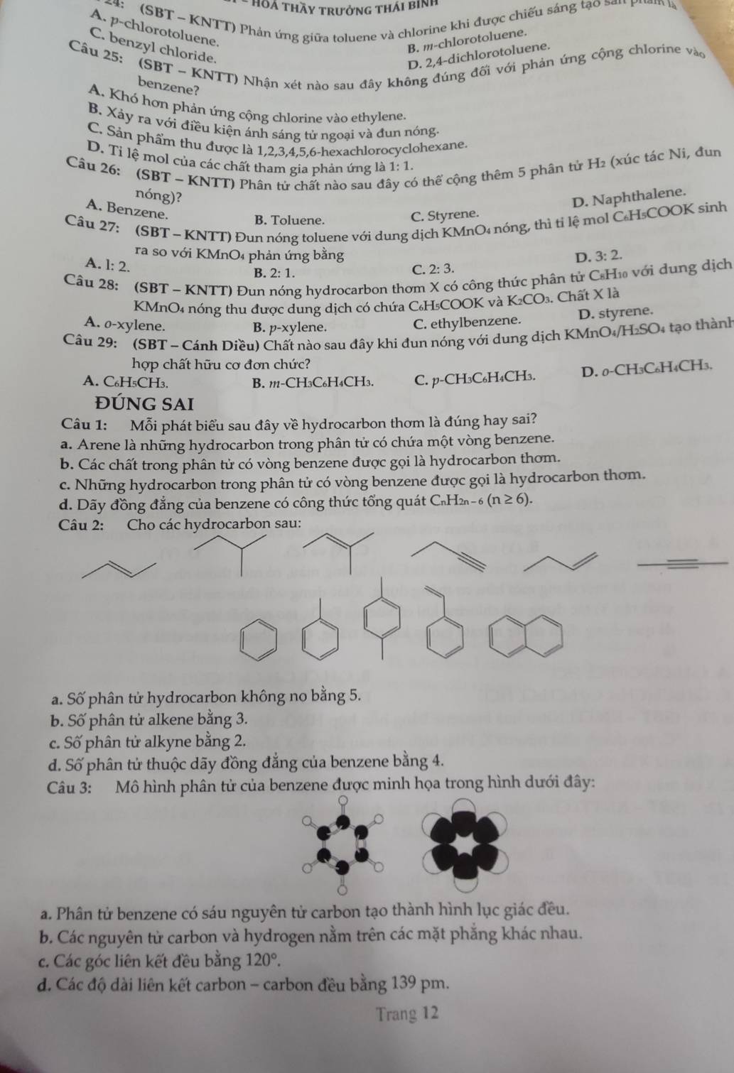 Hoá Thầy trưởng thái binh
4:  (SBT - KNTT) Phản ứng giữa toluene và chlorine khi được chiếu sáng tạo sơu Pham l
A. p-chlorotoluene.
B. m-chlorotoluene.
C. benzyl chloride.
Câu 25: (SBT ~ KNTT) Nhận xét nào sau đây không đúng đối với phản ứng cộng chlorine vào
D. 2,4-dichlorotoluene.
benzene?
A. Khó hơn phản ứng cộng chlorine vào ethylene.
B. Xảy ra với điều kiện ánh sáng tử ngoại và đun nóng
C. Sản phẩm thu được là 1,2,3,4,5,6-hexachlorocyclohexane.
D. Tỉ lệ mol của các chất tham gia phản ứng là 1:1.
Câu 26: (SBT - KNTT) Phân tử chất nào sau đi 6 thể cộng thêm 5 phân tử H₂ (xúc tác Ni, đun
nóng)?
D. Naphthalene.
A. Benzene.
Câu 27: (SBT ~ KNTT) Đun nóng toluene với dung dịch KMnO₄ nóng, thì tỉ lệ mol C₆H₃COOK sinh
B. Toluene.
C. Styrene.
ra so với KMnO₄ phản ứng bằng D. 3:2.
A. l: 2.
B. 2:1.
C. 2:3.
Câu 28: (SBT - KNTT) Đun g hydrocarbon thơm X có công thức phân tử C₆H₁ với dung dịch
KMnO4 nóng thu được dung dịch có chứa C₆H₅COOK và K_2CO_3 Chất X là
A. o-xylene. B. p-xylene.
C. ethylbenzene. D. styrene.
Câu 29:  (SBT - Cánh Diều) Chất nào sau đây khi đun nóng với dung dịch KMnO /h _ i_2SC 04 tạo thành
hợp chất hữu cơ đơn chức?
A. C₆H₅CH₃. B. 111-CH3C₆H₄CH3. C. p-CH₃C₆H₄CH₃. D. 0-CH_3C C₆H₄CH3,
ĐÚNG SAI
Câu 1: Mỗi phát biểu sau đây về hydrocarbon thơm là đúng hay sai?
a. Arene là những hydrocarbon trong phân tử có chứa một vòng benzene.
b. Các chất trong phân tử có vòng benzene được gọi là hydrocarbon thơm.
c. Những hydrocarbon trong phân tử có vòng benzene được gọi là hydrocarbon thơm.
d. Dãy đồng đẳng của benzene có công thức tổng quát C₁H2n - 6 (n≥ 6).
Câu 2: Cho các hydrocarbon sau:
a. Số phân tử hydrocarbon không no bằng 5.
b. Số phân tử alkene bằng 3.
c. Số phân tử alkyne bằng 2.
d. Số phân tử thuộc dãy đồng đẳng của benzene bằng 4.
Câu 3: Mô hình phân tử của benzene được minh họa trong hình dưới đây:
a. Phân tử benzene có sáu nguyên tử carbon tạo thành hình lục giác đều.
b. Các nguyên tử carbon và hydrogen nằm trên các mặt phẳng khác nhau.
c. Các góc liên kết đều bằng 120°.
d. Các độ dài liên kết carbon - carbon đều bằng 139 pm.
Trang 12