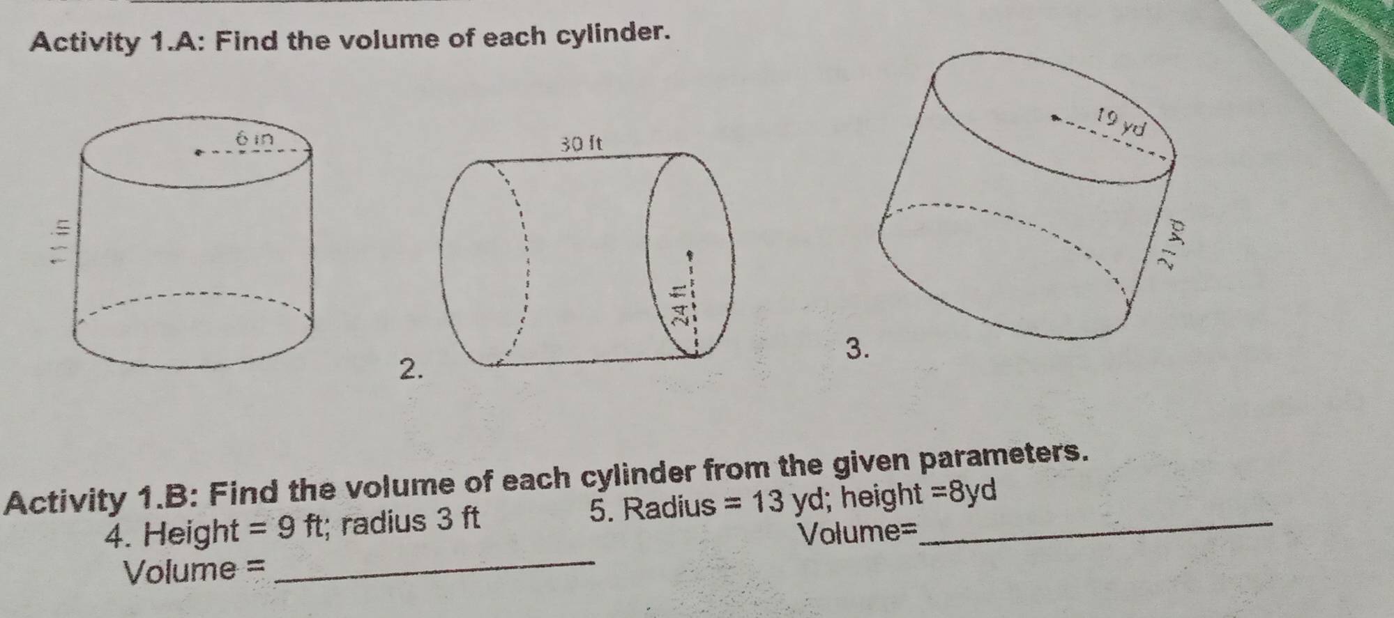 Activity 1.A: Find the volume of each cylinder. 
3 
2 
Activity 1.B: Find the volume of each cylinder from the given parameters. 
_ 
4. Height =9ft :; radius 3 ft 5. Radius =13yd; height_ =8yd
Volume=
Volume =