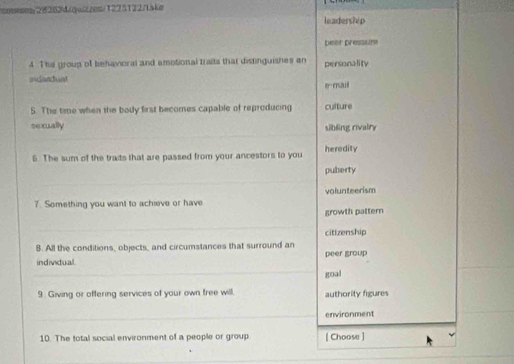 osises 282624/quizzesi 1225122/1äke
leadership
beer pressure
4 The group of behavoral and amotional Irails that distinguishes an personality
indardunt
e mail
5. The time when the body first becomes capable of reproducing culture
sexually sibling rivalry
6. The sum of the traits that are passed from your ancestors to you heredity
pubserty
volunteerism
7. Something you want to achieve or have
growth pattern
citizenship
8. All the conditions, objects, and circumstances that surround an
peer group
individual
goal
9 Giving or offering services of your own free will. authority figures
environment
10. The total social environment of a people or group [ Choose ]