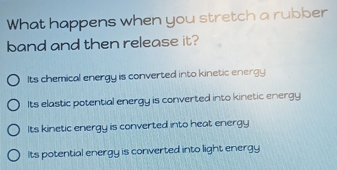 What happens when you stretch a rubber
band and then release it?
Its chemical energy is converted into kinetic energy
Its elastic potential energy is converted into kinetic energy
Its kinetic energy is converted into heat energy
Its potential energy is converted into light energy