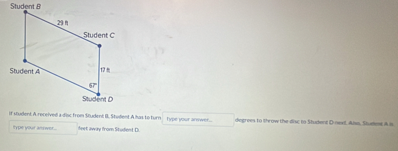 If student A received a disc from Student B, Student A has to turn type your answer... degrees to throw the disc to Student D next. Alse, Student A is
type your answer... feet away from Student D.