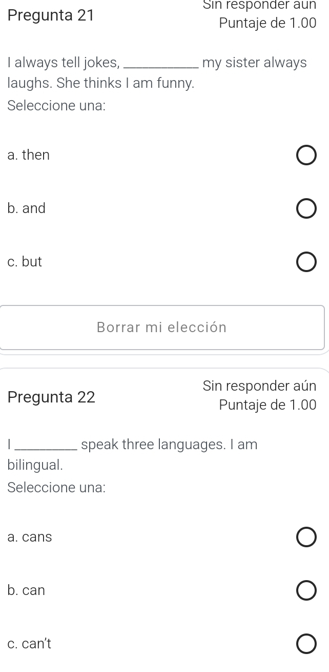 Sin responder aun
Pregunta 21
Puntaje de 1.00
I always tell jokes,_ my sister always
laughs. She thinks I am funny.
Seleccione una:
a. then
b. and
c. but
Borrar mi elección
Sin responder aún
Pregunta 22
Puntaje de 1.00
_speak three languages. I am
bilingual.
Seleccione una:
a. cans
b. can
c. can't