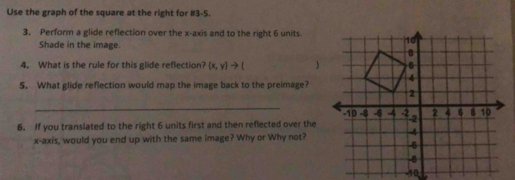 Use the graph of the square at the right for #3-5. 
3. Perform a glide reflection over the x-axis and to the right 6 units. 
Shade in the image. 
4. What is the rule for this glide reflection? (x,y)to (  
5. What glide reflection would map the image back to the preimage? 
_ 
6. If you translated to the right 6 units first and then reflected over the 
x-axis, would you end up with the same image? Why or Why not? 
-10