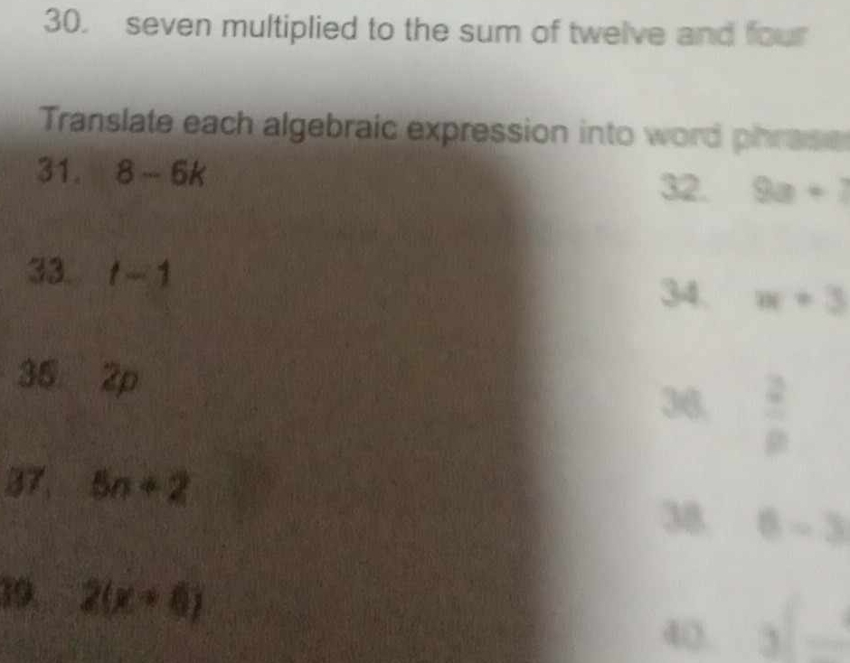 seven multiplied to the sum of twelve and four 
Translate each algebraic expression into word phrase 
31. 8-6k 9a+7
32. 
33. t-1 w+3
34. 
35 2p
36.  2/8 
37, 5n+2
38 6-3
19. 2(x+6)
4(). _3f_ 