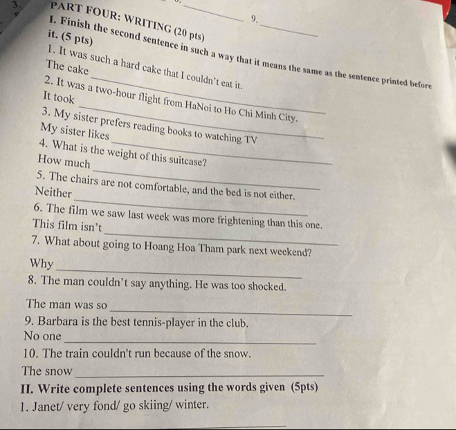PART FOUR: WRITING (20 pts)
it. (5 pts)
_
. Finish the second sentence in such a way that it means the same as the sentence printed before
The cake
1. It was such a hard cake that I couldn’t eat it
It took
2. It was a two-hour flight from HaNoi to Ho Chi Minh City.
3. My sister prefers reading books to watching TV
My sister likes
_
4. What is the weight of this suitcase?
How much
_
5. The chairs are not comfortable, and the bed is not either.
Neither
_
6. The film we saw last week was more frightening than this one.
This film isn't
7. What about going to Hoang Hoa Tham park next weekend?
_
Why
8. The man couldn’t say anything. He was too shocked.
_
The man was so
9. Barbara is the best tennis-player in the club.
_
No one
10. The train couldn't run because of the snow.
The snow_
II. Write complete sentences using the words given (5pts)
1. Janet/ very fond/ go skiing/ winter.
_