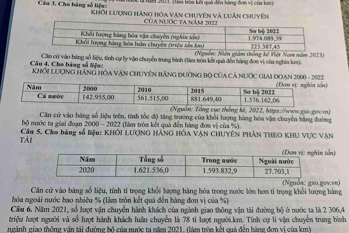 là nước lả năm 2021. (làm tròn kết quả đên hàng đơn vị của km) 
Câu 3. Cho bảng số liệu: 
KhỐi lượng hÀng hóa vẠn chUyÊn vÀ luân chuyên 
CủA 
(Nguồn: Niên giám thống kê Việt Nam năm 2023) 
Căn cứ vào bảng số liệu, tính cự ly vận chuyển trung bình (làm tròn kết quả đến hàng đơn vị của nghìn km). 
Câu 4. Cho bảng số liệu: 
KHỐI LƯợNG HÀNG HÓA VẠN CHUYÊN BẢNG ĐƯỜNG BỌ CỦA CẢ NƯỚC GIAI ĐOẠN 2000 - 2022 
) 
(Nguồn: Tổng cục thống kê, 2022, https://www.gso.gov.vn) 
Căn cứ vào bảng số liệu trên, tinh tốc độ tăng trưởng của khối lượng hàng hóa vận chuyển bằng đường 
bộ nước ta giai đoạn 2000 - 2022 (làm tròn kết quả đến hàng đơn vị của %). 
Câu 5. Cho bảng số liệu: KHÔI LƯợNG HÀNG HÓA VẠN CHUYÊN PHÂN THEO KHU VựC VẠN 
Tải 
n tấn) 
(Nguồn: gso.gov.vn) 
Căn cứ vào bảng số liệu, tính tỉ trọng khối lượng hàng hóa trong nước lớn hơn tỉ trọng khối lượng hàng 
hóa ngoài nước bao nhiêu % (làm tròn kết quả đến hàng đơn vị của %) 
Câu 6. Năm 2021, số lượt vận chuyển hành khách của ngành giao thông vận tải đường bộ ở nước ta là 2 306, 4
triệu lượt người và số lượt hành khách luân chuyển là 78 tỉ lượt người.km. Tính cự li vận chuyển trung bình 
ngành giao thông vân tải đường bô của nước ta năm 2021. (làm tròn kết quả đến hàng đơn vi của km)