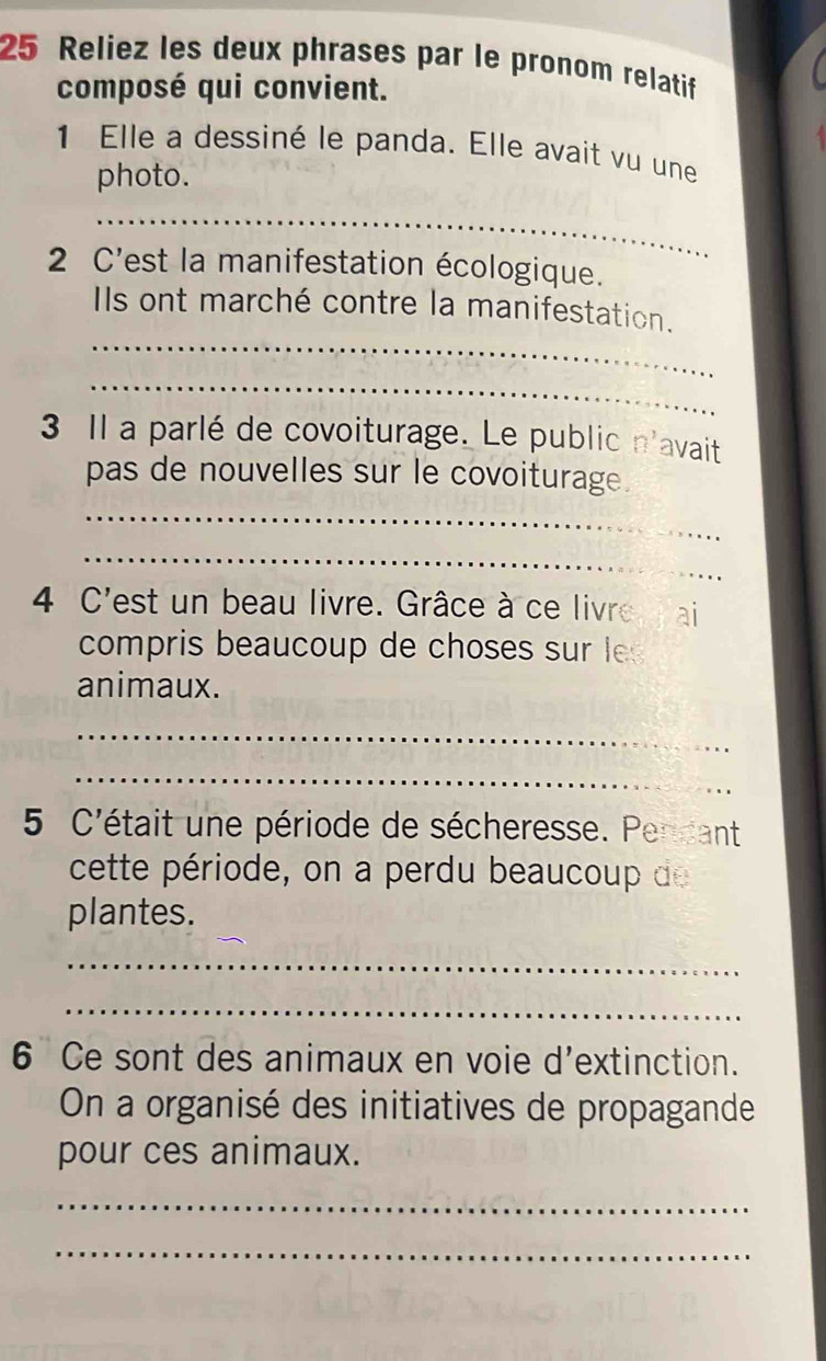 Reliez les deux phrases par le pronom relatif 
composé qui convient. 
1 Elle a dessiné le panda. Elle avait vu une 
photo. 
_ 
2 C'est la manifestation écologique. 
_ 
Ils ont marché contre la manifestation. 
_ 
3 Il a parlé de covoiturage. Le public n'avait 
pas de nouvelles sur le covoiturage. 
_ 
_ 
4 C'est un beau livre. Grâce à ce livre ai 
compris beaucoup de choses sur les 
animaux. 
_ 
_ 
5 C'était une période de sécheresse. Pendant 
cette période, on a perdu beaucoup de 
plantes. 
_ 
_ 
6 Ce sont des animaux en voie d'extinction. 
On a organisé des initiatives de propagande 
pour ces animaux. 
_ 
_