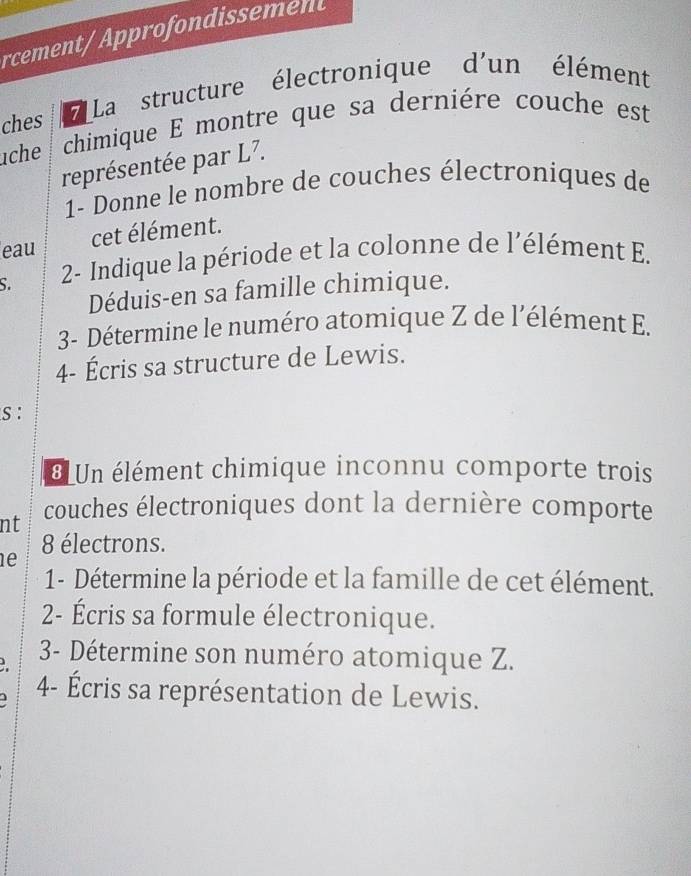 rcement/ Approfondissement 
ches 7 La structure électronique d'un élément 
ache chimique E montre que sa dernière couche est 
représentée par L7. 
1- Donne le nombre de couches électroniques de 
eau cet élément. 
S. 2- Indique la période et la colonne de l'élément E. 
Déduis-en sa famille chimique. 
3- Détermine le numéro atomique Z de l'élément E. 
4- Écris sa structure de Lewis. 
s : 
€ Un élément chimique inconnu comporte trois 
nt couches électroniques dont la dernière comporte
8 électrons. 
e 
1- Détermine la période et la famille de cet élément. 
2- Écris sa formule électronique. 
3- Détermine son numéro atomique Z. 
4- Écris sa représentation de Lewis.