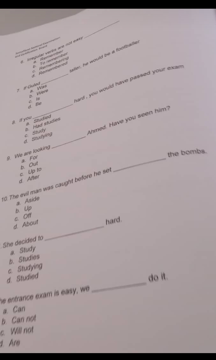 Irregular verbs are not eas
Remember
aller, he would be a footballe
b. To remember
c. Remembering
d. Remembered
7. If Guled
b. Were a. Was
d. Be c. Is
_hard , you would have passed your exan .
Ahmed. Have you seen him?
8. If you
a. Studied
d. Studying c. Study b. Had studies
_
the bombs.
9. We are looking
a. For
b. Out
c. Up to
d. After
10. The evil man was caught before he s
a. Aside
b. Up
c. Off
d. About
hard.
She decided to
_
a. Study
b. Studies
c. Studying
_
d. Studied do it.
he entrance exam is easy, we
a. Can
b. Can not
c. Will not
d Are