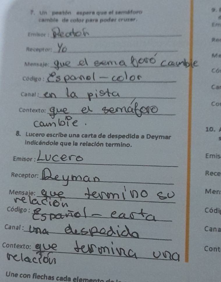 Un peatón espera que el seméforo 9. 1
camble de color para poder cruzar. 
d 
Em 
Emisor :_ 
R e 
Receptor:_ 
Me 
Mensaje:_ 
Có 
Código :_ 
Car 
Canal : 
_ 
Co 
_ 
Contexto: 
o 
10. 
8. Lucero escribe una carta de despedida a Deymar 5 
Indicándole que la relación termino. 
_ 
Emisor : 
Emis 
_ 
Receptor: 
Rece 
_ 
Mensaje: Men 
_ 
Código : __Códi 
_ 
Canal : 
Cana 
_ 
Contexto: 
Cont 
Une con flechas cada element