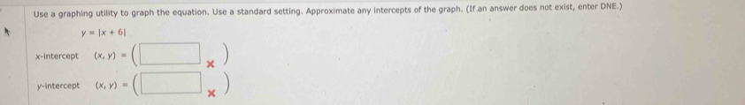 Use a graphing utility to graph the equation. Use a standard setting. Approximate any intercepts of the graph. (If an answer does not exist, enter DNE.)
y=|x+6|
x-intercept (x,y)=(□ _* )
y-intercept (x,y)=(□ _* )